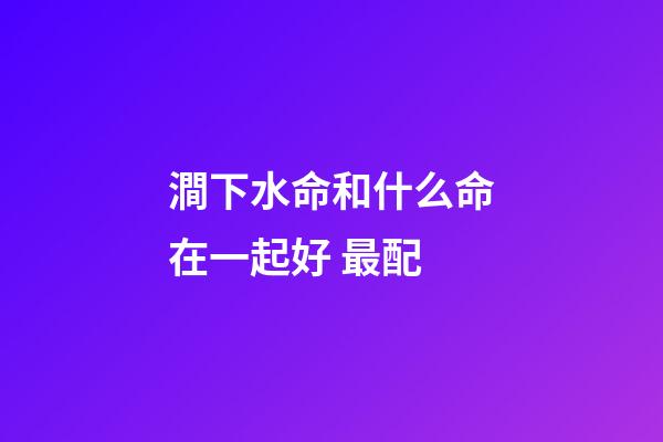 澗下水命和什么命在一起好 最配